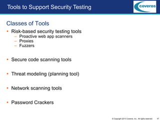 47© Copyright 2013 Coveros, Inc.. All rights reserved.
Classes of Tools
 Risk-based security testing tools
– Proactive web app scanners
– Proxies
– Fuzzers
 Secure code scanning tools
 Threat modeling (planning tool)
 Network scanning tools
 Password Crackers
Tools to Support Security Testing
 