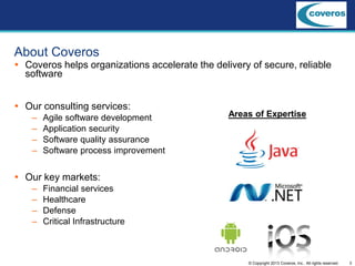 3© Copyright 2013 Coveros, Inc.. All rights reserved.
 Coveros helps organizations accelerate the delivery of secure, reliable
software
 Our consulting services:
– Agile software development
– Application security
– Software quality assurance
– Software process improvement
 Our key markets:
– Financial services
– Healthcare
– Defense
– Critical Infrastructure
Areas of Expertise
About Coveros
 