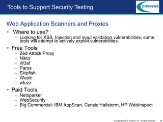 48© Copyright 2013 Coveros, Inc.. All rights reserved.
Web Application Scanners and Proxies
 Where to use?
– Looking for XSS, Injection and input validation vulnerabilities; some
tools will attempt to actively exploit vulnerabilities.
 Free Tools
– Zed Attack Proxy
– Nikto
– W3af
– Paros
– Skipfish
– Wapiti
– wfuzz
 Paid Tools
– Netsparker
– WebSecurify
– Big Commercial: IBM AppScan, Cenzic Hailstorm, HP WebInspect
Tools to Support Security Testing
 