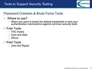 49© Copyright 2013 Coveros, Inc.. All rights reserved.
Password Crackers & Brute Force Tools
 Where to use?
– When you want to break the default credentials or test your
authentication mechanisms against common security tools.
 Free Tools
– THC Hydra
– Cain and Abel
– Wfuzz
 Paid Tools
– John the Ripper
Tools to Support Security Testing
 