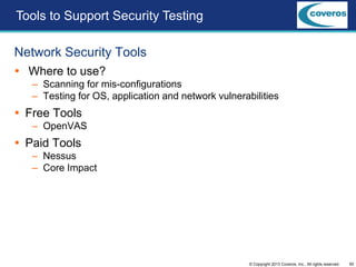 50© Copyright 2013 Coveros, Inc.. All rights reserved.
Network Security Tools
 Where to use?
– Scanning for mis-configurations
– Testing for OS, application and network vulnerabilities
 Free Tools
– OpenVAS
 Paid Tools
– Nessus
– Core Impact
Tools to Support Security Testing
 