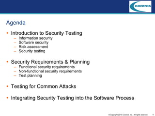 4© Copyright 2013 Coveros, Inc.. All rights reserved.
Agenda
 Introduction to Security Testing
– Information security
– Software security
– Risk assessment
– Security testing
 Security Requirements & Planning
– Functional security requirements
– Non-functional security requirements
– Test planning
 Testing for Common Attacks
 Integrating Security Testing into the Software Process
 