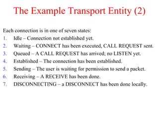 The Example Transport Entity (2)
Each connection is in one of seven states:
1. Idle – Connection not established yet.
2. Waiting – CONNECT has been executed, CALL REQUEST sent.
3. Queued – A CALL REQUEST has arrived; no LISTEN yet.
4. Established – The connection has been established.
5. Sending – The user is waiting for permission to send a packet.
6. Receiving – A RECEIVE has been done.
7. DISCONNECTING – a DISCONNECT has been done locally.
 