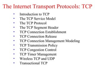 The Internet Transport Protocols: TCP
• Introduction to TCP
• The TCP Service Model
• The TCP Protocol
• The TCP Segment Header
• TCP Connection Establishment
• TCP Connection Release
• TCP Connection Management Modeling
• TCP Transmission Policy
• TCP Congestion Control
• TCP Timer Management
• Wireless TCP and UDP
• Transactional TCP
 