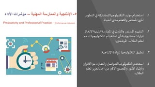 .‫التط‬ ‫في‬‫للمشاركة‬ ‫التكنولوجيا‬ ‫د‬‫ر‬‫موا‬ ‫استخدام‬ 1‫وير‬
‫الحياة‬ ‫مدى‬ ‫والتعلم‬ ‫املستمر‬ ‫املنهي‬.
.‫املهني‬ ‫سة‬‫ر‬‫املما‬ ‫في‬ ‫والتأمل‬ ‫املستمر‬‫التقييم‬ 2‫التخاذ‬ ‫ة‬
‫ل‬ ‫التكنولوجيا‬ ‫استخدام‬‫بشأن‬ ‫مستنيرة‬ ‫ات‬‫ر‬‫ا‬‫ر‬‫ق‬‫دعم‬
‫الطالب‬ ‫تعلم‬.‫املرشحين‬:
.‫اإلنتاجية‬ ‫لزيادة‬ ‫التكنولوجيا‬ ‫تطبيق‬ 3.
.‫األق‬ ‫مع‬ ‫ن‬‫والتعاو‬ ‫للتواصل‬ ‫التكنولوجيا‬‫استخدم‬ 4‫ان‬‫ر‬
‫تعل‬ ‫تعزيز‬ ‫أجل‬ ‫من‬ ‫األكبر‬‫واملجتمع‬ ‫ر‬‫األمو‬ ‫وأولياء‬‫م‬
‫الطالب‬.
5-‫اإلنتاجية‬‫والممارسة‬‫المهنية‬–‫األداء‬ ‫مؤشرات‬
Productivity and Professional Practice – Performance indicators
 
