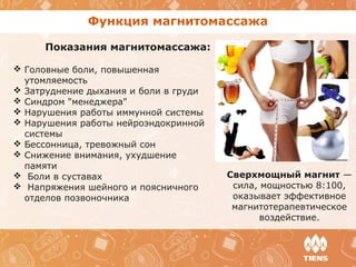 Функция магнитомассажа
Показания магнитомассажа:
 Головные боли, повышенная
утомляемость
 Затруднение дыхания и боли в груди
 Синдром "менеджера"
 Нарушения работы иммунной системы
 Нарушения работы нейроэндокринной
системы
 Бессонница, тревожный сон
 Снижение внимания, ухудшение
памяти
 Боли в суставах
 Напряжения шейного и поясничного
отделов позвоночника
Сверхмощный магнит —
сила, мощностью 8:100,
оказывает эффективное
магнитотерапевтическое
воздействие.
 