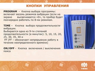 КНОПКИ УПРАВЛЕНИЯ
PROGRAM - Кнопка выбора программы:
включает восемь режимов вибрации (если на
экране высвечивается «0», то прибор будет
поочередно работать по 8-ми режимам.
TIME – Кнопка выбора продолжительности
вибрации.
Выбирается одна из 9-ти степеней
продолжительности (в минутах): 5, 10, 15, 20,
25, 30, 35, 40 и
FF (FF – обозначает непрерывную работу в
течение неопределенного времени)
ON/OFF - Кнопка включения / выключения
пояса
 