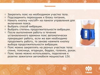 Применение
o Закрепить пояс на необходимом участке тела.
o Подсоединить переходник к блоку питания,
o Нажать кнопку «on/off» на панели управления для
включения пояса.
o Выбрать способ вибрации.
o Выбрать степень продолжительности вибрации.
o После выполнения работы в течение
установленного времени пояс автоматически
прекращает работу, если же вам необходимо
продолжить работу, то заново нажмите кнопку
выбора продолжительности вибрации.
o Пояс можно закреплять на разных участках тела:
спине, пояснице, ягодицах, бедрах, голенях, руках.
o Пояс также можно использовать, подключив к
розетке зажигалки автомобиля мощностью 12V.
 