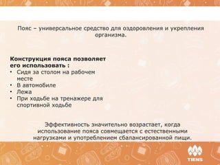 Эффективность значительно возрастает, когда
использование пояса совмещается с естественными
нагрузками и употреблением сбалансированной пищи.
Пояс – универсальное средство для оздоровления и укрепления
организма.
Конструкция пояса позволяет
его использовать :
• Сидя за столом на рабочем
месте
• В автомобиле
• Лежа
• При ходьбе на тренажере для
спортивной ходьбе
 