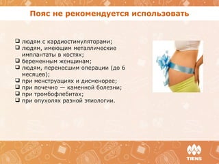 Пояс не рекомендуется использовать
 людям с кардиостимуляторами;
 людям, имеющим металлические
имплантаты в костях;
 беременным женщинам;
 людям, перенесшим операции (до 6
месяцев);
 при менструациях и дисменорее;
 при почечно — каменной болезни;
 при тромбофлебитах;
 при опухолях разной этиологии.
 