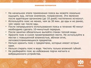 ВНИМАНИЮ ПОТРЕБИТЕЛЯ
• На начальном этапе применения пояса вы можете локально
ощущать зуд, легкое онемение, покраснение. Эти явления
после адаптации организма (до 10 дней) постепенно исчезнут.
• Используйте пояс не менее, чем за 30 мин. до еды и не ранее,
чем через час после еды.
• После непрерывного использования пояса в течение 40 минут
необходимо сделать 10-минутный перерыв.
• После занятия обязательно выпейте стакан теплой воды.
• Храните пояс в сухом проветриваемом месте. Не используйте в
местах с повышенной влажностью, вблизи огня,
легковоспламеняющихся предметов.
• Нельзя хранить пояс с предметами, которые имеют острые
края.
• Нельзя стирать пояс в воде. Чистить только влажной губкой.
• Не разбирайте пояс во избежание порчи магнита и
вибрационного устройства.
 