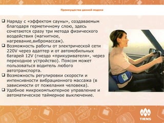 Преимущества данной модели
 Наряду с «эффектом сауны», создаваемым
благодаря герметичному слою, здесь
сочетаются сразу три метода физического
воздействия (магнитное,
нагревание,вибромассаж).
 Возможность работы от электрической сети
220V через адаптер и от автомобильных
батарей 12V (гнездо «прикуривателя», через
переходное устройство). Поясом может
пользоваться водитель любого
автотранспорта.
 Возможность регулировки скорости и
интенсивности вибрационного массажа (в
зависимости от пожелания человека).
 Удобное микрокомпьютерное управление и
автоматическое таймерное выключение.
 