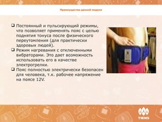 Преимущества данной модели
 Постоянный и пульсирующий режимы,
что позволяет применять пояс с целью
поднятия тонуса после физического
переутомления (для практически
здоровых людей).
 Режим нагревания с отключенными
вибраторами. Это дает возможность
использовать его в качестве
электрогрелки.
 Пояс полностью электрически безопасен
для человека, т.к. рабочее напряжение
на поясе 12V.
 