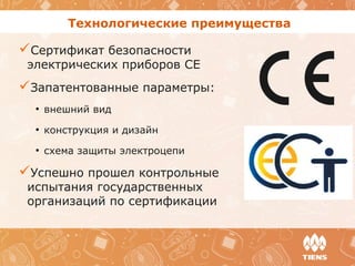 Технологические преимущества
Сертификат безопасности
электрических приборов CE
Запатентованные параметры:
●
внешний вид
●
конструкция и дизайн
●
схема защиты электроцепи
Успешно прошел контрольные
испытания государственных
организаций по сертификации
 