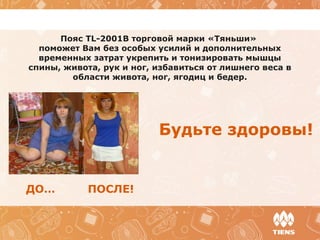 Пояс TL-2001B торговой марки «Тяньши»
поможет Вам без особых усилий и дополнительных
временных затрат укрепить и тонизировать мышцы
спины, живота, рук и ног, избавиться от лишнего веса в
области живота, ног, ягодиц и бедер.
Будьте здоровы!
ДО… ПОСЛЕ!
 