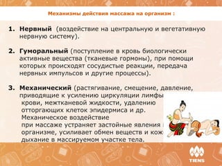 Механизмы действия массажа на организм :
1. Нервный (воздействие на центральную и вегетативную 
нервную систему).
2. Гуморальный (поступление в кровь биологически 
активные вещества (тканевые гормоны), при помощи 
которых происходят сосудистые реакции, передача 
нервных импульсов и другие процессы). 
3. Механический (растягивание, смещение, давление, 
приводящие к усилению циркуляции лимфы, 
      крови, межтканевой жидкости, удалению 
      отторгающих клеток эпидермиса и др. 
      Механическое воздействие 
      при массаже устраняет застойные явления в
      организме, усиливает обмен веществ и кожное 
      дыхание в массируемом участке тела. 
 