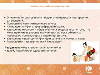 Физиологическое действие массажа на кожу:
 Очищение от ороговевших чешуек эпидермиса и посторонних
загрязнений.
 Повышение кожно-мышечного тонуса.
 Активация лимфо- и кровообращения кожи.
 Улучшение местного и общего обмена веществ в силу того, что
кожа принимает участие практически во всех обменных
процессах, протекающих в нашем организме.
 Улучшение секреторной функции сальных и потовых желез
 Повышается насыщение кожи кислородом.
Результат: кожа становится эластичной и
гладкой, приобретает здоровый оттенок.
 