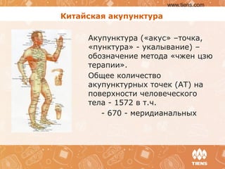 Китайская акупунктура
Акупунктура («акус» –точка,
«пунктура» - укалывание) –
обозначение метода «чжен цзю
терапии».
Общее количество
акупунктурных точек (АТ) на
поверхности человеческого
тела - 1572 в т.ч.
- 670 - меридианальных
www.tiens.com
 