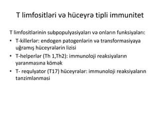 T limfositləri və hüceyrə tipli immunitet
T limfositlərinin subpopulyasiyaları və onların funksiyaları:
• T-killerlər: endogen patogenlərin və transformasiyaya
uğramış hüceyrələrin lizisi
• T-helperlər (Th 1,Th2): immunoloji reaksiyaların
yaranmasına kömək
• T- requlyator (T17) hüceyrələr: immunoloji reaksiyaların
tənzimlənməsi
 