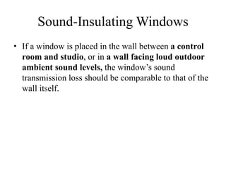 Sound-Insulating Windows
• If a window is placed in the wall between a control
room and studio, or in a wall facing loud outdoor
ambient sound levels, the window’s sound
transmission loss should be comparable to that of the
wall itself.
 
