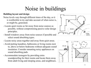 Noise in buildings
Building layout and design
Noise levels vary through different times of the day, so it
is worthwhile to try and take account of when noise is,
or might be, generated.
- Locate quiet rooms as far away from noise sources as
possible, without compromising passive solar design
principles.
- Install windows away from noise sources if possible and
select sound absorbing types.
- Locate noisy areas together and away from quiet areas.
- Avoid putting laundries, bathrooms or living rooms next
to, above or below bedrooms without adequate sound
insulation. Consider mounting noisy appliances on
sound absorbing pads.
- Accommodate teenagers by providing extra
soundproofing for their rooms and locate them away
from adult living and sleeping areas, and neighbours.
19
 