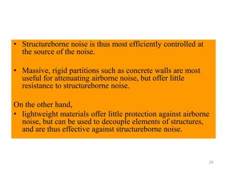 • Structureborne noise is thus most efficiently controlled at
the source of the noise.
• Massive, rigid partitions such as concrete walls are most
useful for attenuating airborne noise, but offer little
resistance to structureborne noise.
On the other hand,
• lightweight materials offer little protection against airborne
noise, but can be used to decouple elements of structures,
and are thus effective against structureborne noise.
24
 