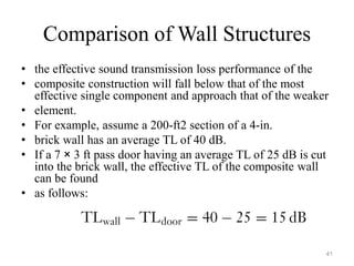 Comparison of Wall Structures
• the effective sound transmission loss performance of the
• composite construction will fall below that of the most
effective single component and approach that of the weaker
• element.
• For example, assume a 200-ft2 section of a 4-in.
• brick wall has an average TL of 40 dB.
• If a 7 × 3 ft pass door having an average TL of 25 dB is cut
into the brick wall, the effective TL of the composite wall
can be found
• as follows:
41
 