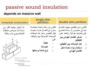 passive sound insulation
single skin
partition
depends on massive wall
‫متجانساة‬ ‫واحادة‬ ‫ماادة‬ ‫من‬ ‫تتكون‬
‫اا‬‫ا‬‫بحي‬ ‫ااواء‬‫ا‬‫ه‬ ‫اال‬‫ا‬‫فاص‬ ‫أي‬ ‫اادون‬‫ا‬‫ب‬
‫اصط‬ ‫عند‬ ‫واحد‬ ‫كعنصر‬ ‫تهتز‬
‫دام‬
‫ا‬‫ا‬‫وتتوق‬ ‫اا‬‫ا‬‫به‬ ‫اوتية‬‫ا‬‫الص‬ ‫اات‬‫ا‬‫الموج‬
‫ف‬
‫على‬
:
.1
‫الكتلة‬
.2
‫الجساءة‬
.3
‫وسمكها‬ ‫المادة‬ ‫نوع‬
‫فا‬ ‫ااا‬‫ا‬‫بينهم‬ ‫ااين‬‫ا‬‫طبقت‬ ‫اان‬‫ا‬‫م‬ ‫ااون‬‫ا‬‫تتك‬
‫اال‬‫ا‬‫ص‬
‫اااوي‬‫ا‬‫تحت‬ ‫اااادة‬‫ا‬‫م‬ ‫أو‬ ‫اااوة‬‫ا‬‫محب‬ ‫اااوائي‬‫ا‬‫ه‬
‫هوائية‬ ‫تجاويف‬ ‫على‬
.
‫ع‬ ‫وتعتمد‬
‫لى‬
:
.1
‫بين‬ ‫الهوائي‬ ‫الفاصل‬ ‫عرض‬
‫الطبقتين‬
.2
‫الطبقتي‬ ‫بين‬ ‫الوصالت‬ ‫عدد‬
‫ن‬
.3
‫داخل‬ ‫ماصة‬ ‫مواد‬ ‫استخدام‬
‫الهوائي‬ ‫الفاصل‬
double skin partition
composite construction
‫مان‬ ‫أكثر‬ ‫سطحه‬ ‫اشتمل‬ ‫إذا‬
‫اة‬‫ا‬‫مختلف‬ ‫اواص‬‫ا‬‫خ‬ ‫ذات‬ ‫اادة‬‫ا‬‫م‬
‫ونافذ‬ ‫باب‬ ‫يحوي‬ ‫كحائط‬
‫ة‬
46
 