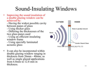 Sound-Insulating Windows
• Improving the sound insulation of
a double glazing window can be
achieved by:
- Having the widest possible cavity
between panes of glass
- Using thicker glass
- Differing the thicknesses of the
two glass panes used
- Using an efficient insulating
window frame
- Using specially laminated
acoustic glass
• It can also be incorporated within
double glazing window ranging in
thickness from 26mm - 40mm, as
well as single glazed applications
from 6.8mm to 12.8 mm in
thickness. 48
 