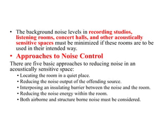• The background noise levels in recording studios,
listening rooms, concert halls, and other acoustically
sensitive spaces must be minimized if these rooms are to be
used in their intended way.
• Approaches to Noise Control
There are five basic approaches to reducing noise in an
acoustically sensitive space:
• Locating the room in a quiet place.
• Reducing the noise output of the offending source.
• Interposing an insulating barrier between the noise and the room.
• Reducing the noise energy within the room.
• Both airborne and structure borne noise must be considered.
 