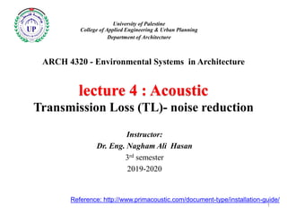 ARCH 4320 - Environmental Systems in Architecture
lecture 4 : Acoustic
Transmission Loss (TL)- noise reduction
Instructor:
Dr. Eng. Nagham Ali Hasan
3rd semester
2019-2020
University of Palestine
College of Applied Engineering & Urban Planning
Department of Architecture
1
Reference: http://www.primacoustic.com/document-type/installation-guide/
 