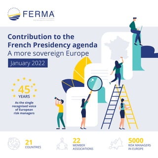 21
COUNTRIES
5000
RISK MANAGERS
IN EUROPE
22
MEMBER
ASSOCIATIONS
45+
YEARS
As the single
recognised voice
of European
risk managers
Contribution to the
French Presidency agenda
A more sovereign Europe
January 2022
 