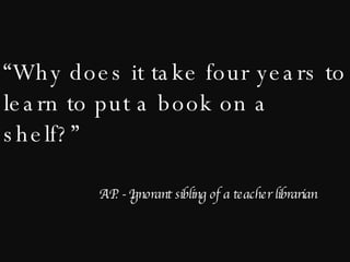 “ Why does it take four years to learn to put a book on a shelf?” A.P. - Ignorant sibling of a teacher librarian 