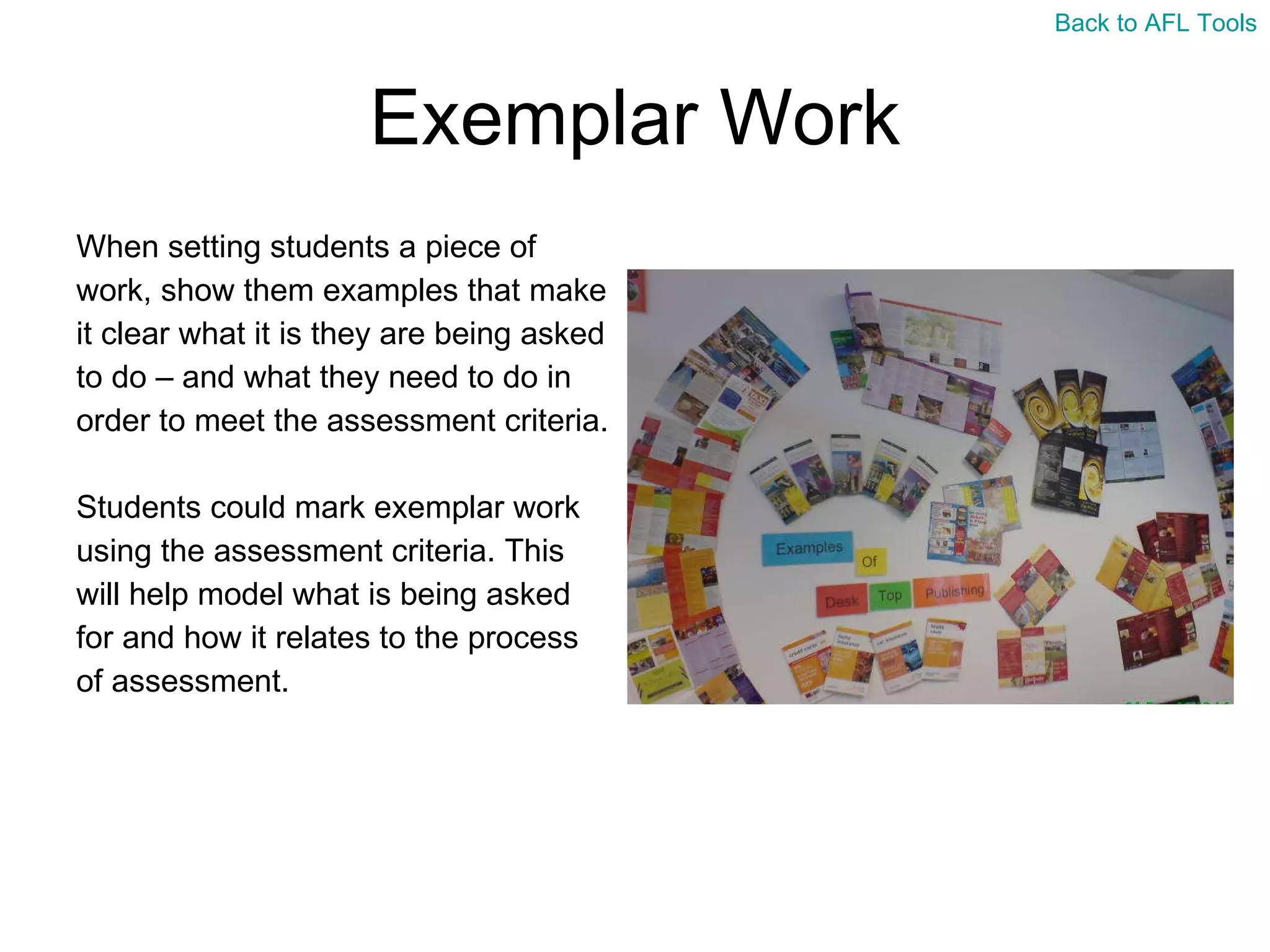 Exemplar Work When setting students a piece of  work, show them examples that make  it clear what it is they are being asked  to do – and what they need to do in  order to meet the assessment criteria. Students could mark exemplar work  using the assessment criteria. This  will help model what is being asked  for and how it relates to the process  of assessment. Back to AFL Tools 