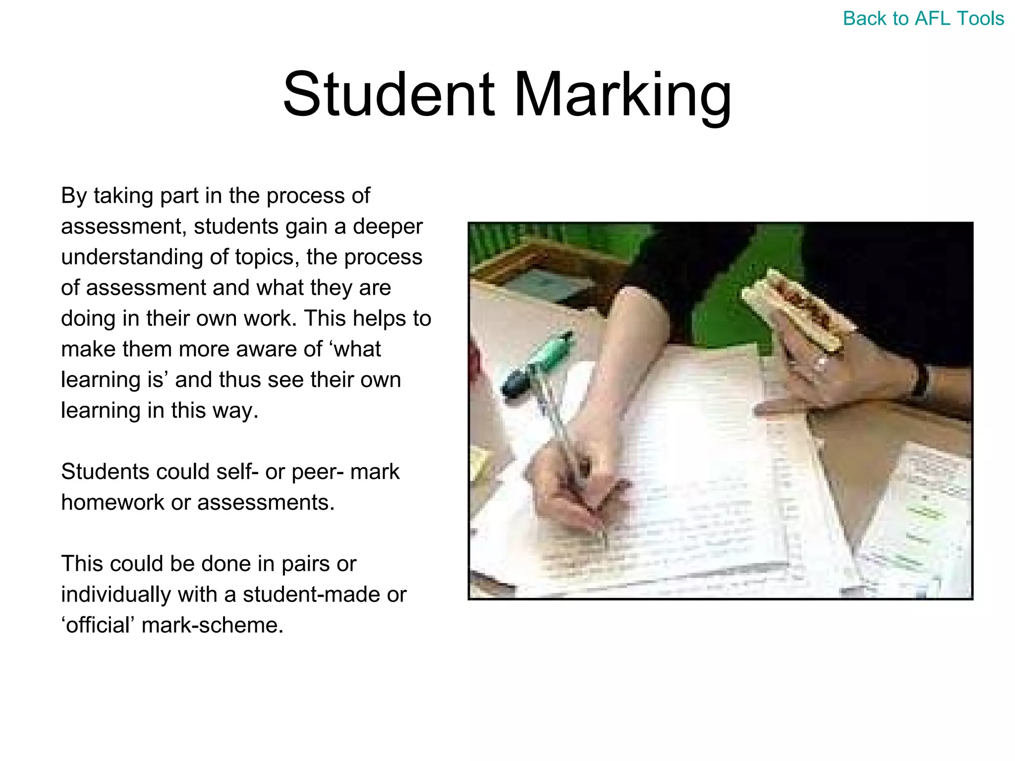 Student Marking By taking part in the process of  assessment, students gain a deeper  understanding of topics, the process  of assessment and what they are  doing in their own work. This helps to  make them more aware of ‘what  learning is’ and thus see their own  learning in this way. Students could self- or peer- mark  homework or assessments. This could be done in pairs or  individually with a student-made or  ‘ official’ mark-scheme. Back to AFL Tools 