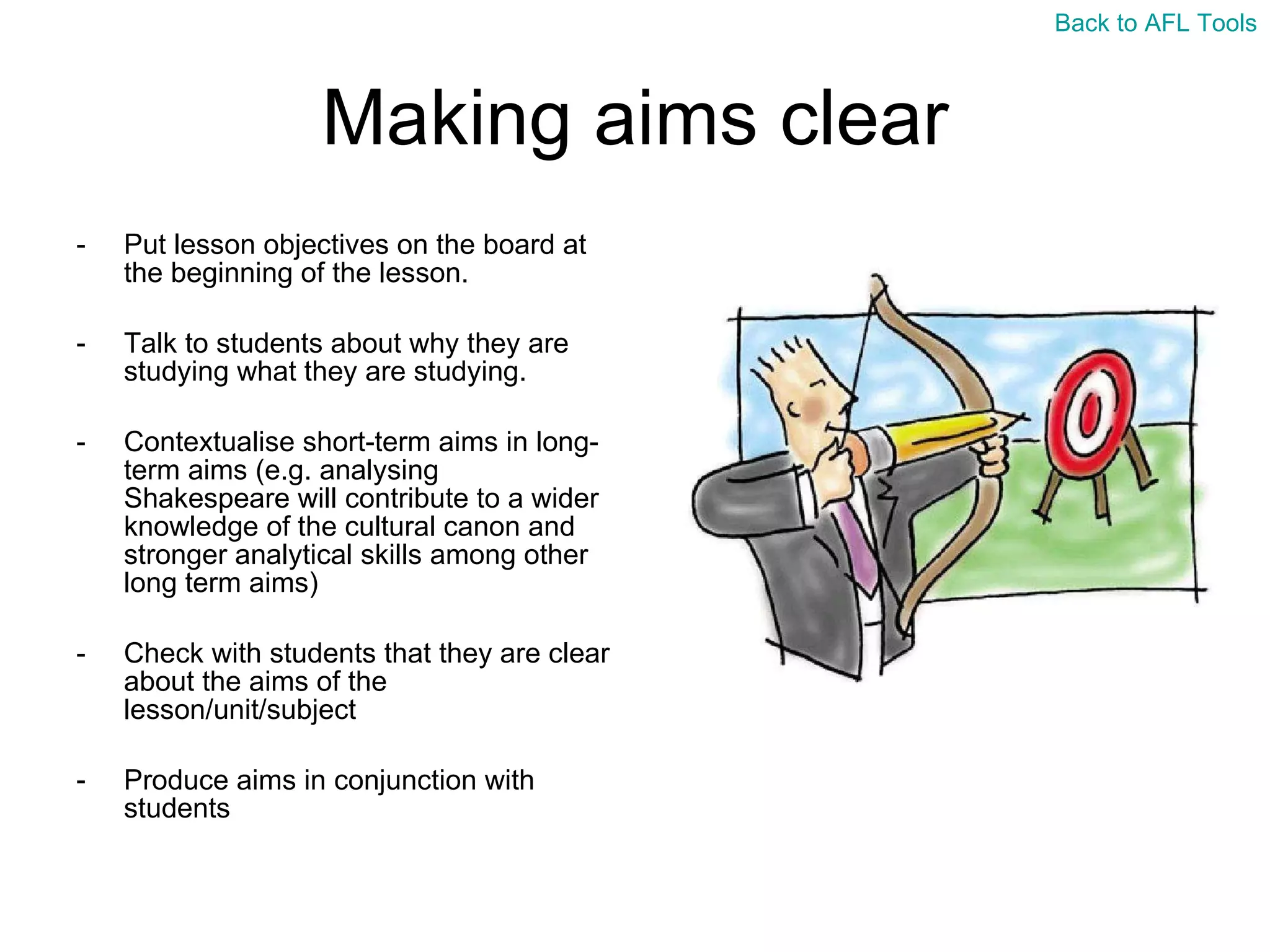 Making aims clear Put lesson objectives on the board at the beginning of the lesson. Talk to students about why they are studying what they are studying. Contextualise short-term aims in long-term aims (e.g. analysing Shakespeare will contribute to a wider knowledge of the cultural canon and stronger analytical skills among other long term aims) Check with students that they are clear about the aims of the lesson/unit/subject Produce aims in conjunction with students  Back to AFL Tools 