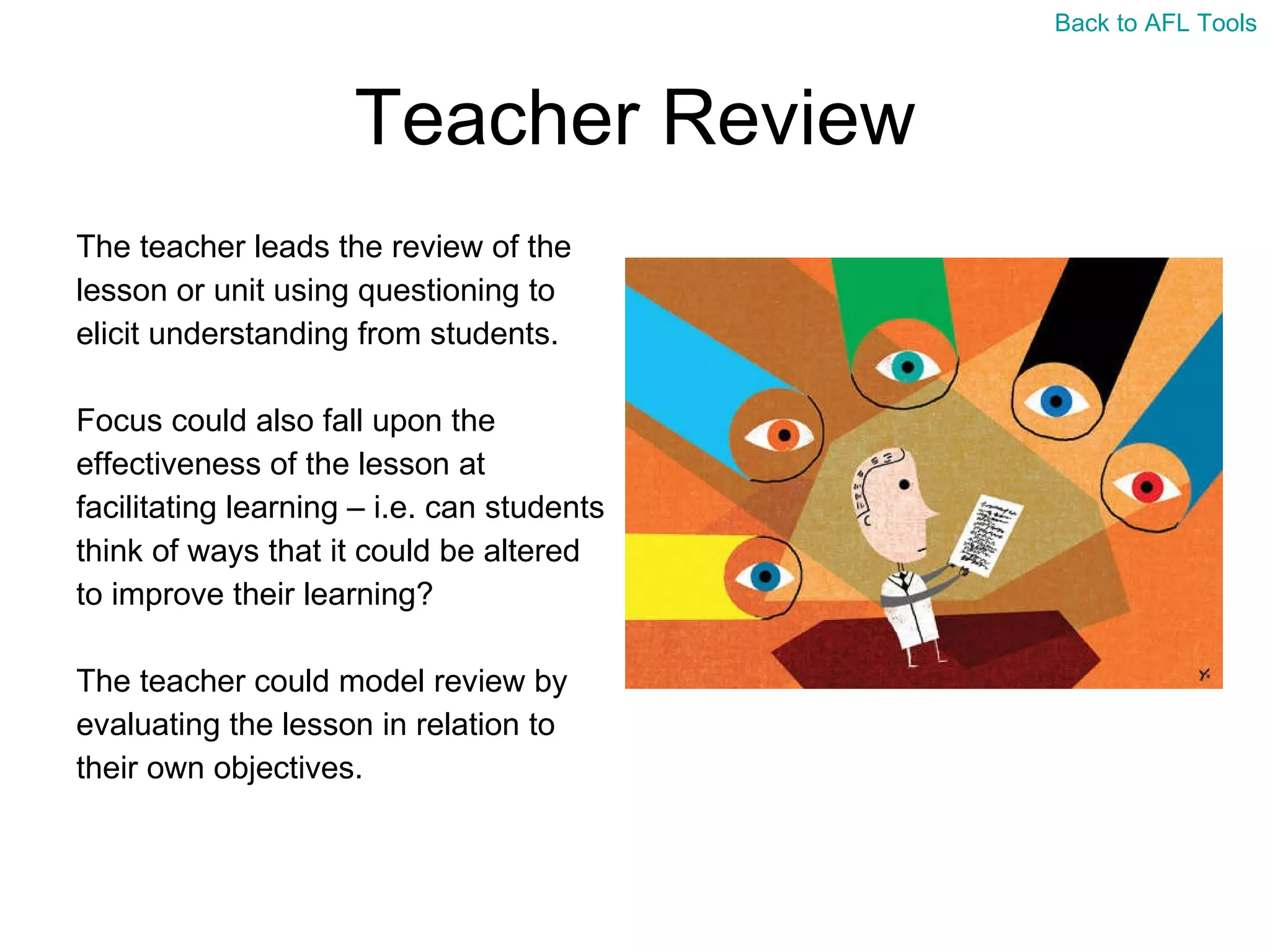 Teacher Review The teacher leads the review of the  lesson or unit using questioning to  elicit understanding from students.  Focus could also fall upon the  effectiveness of the lesson at  facilitating learning – i.e. can students  think of ways that it could be altered  to improve their learning? The teacher could model review by  evaluating the lesson in relation to  their own objectives. Back to AFL Tools 