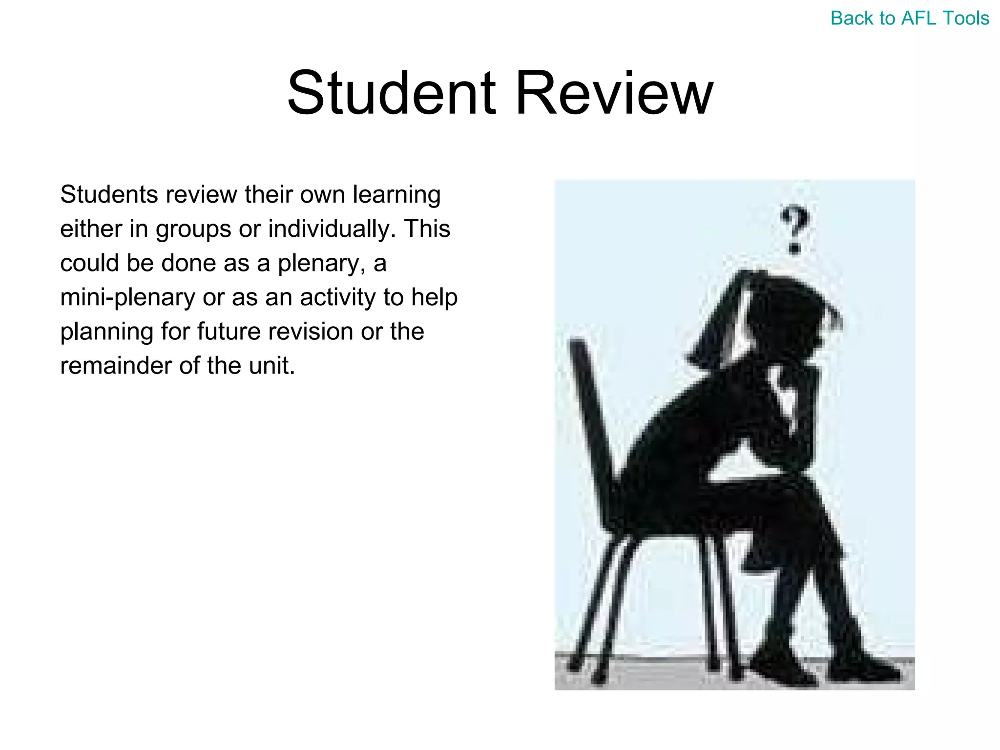 Student Review Students review their own learning  either in groups or individually. This  could be done as a plenary, a  mini-plenary or as an activity to help  planning for future revision or the  remainder of the unit. Back to AFL Tools 