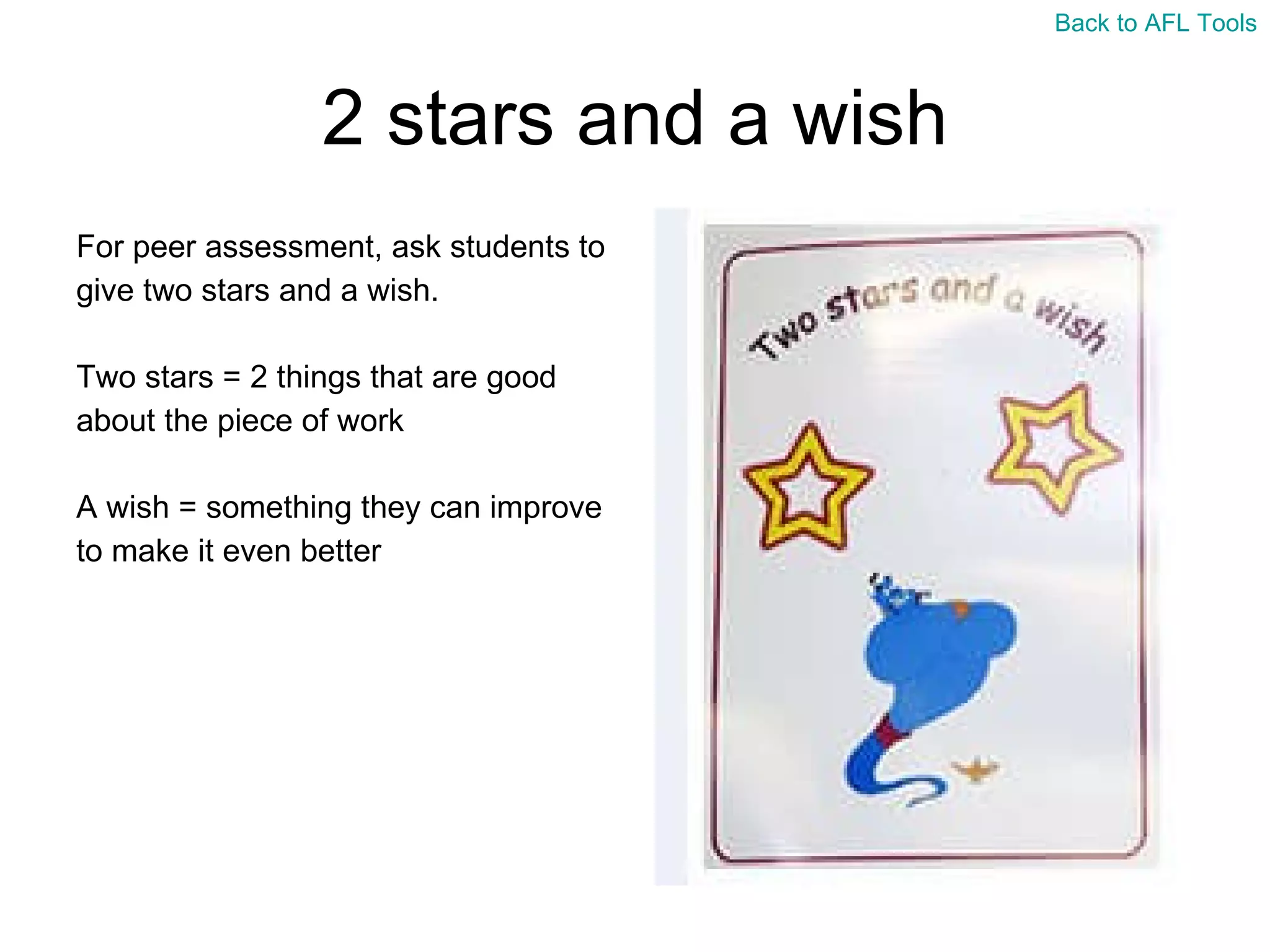 2 stars and a wish For peer assessment, ask students to  give two stars and a wish. Two stars = 2 things that are good  about the piece of work A wish = something they can improve  to make it even better Back to AFL Tools 