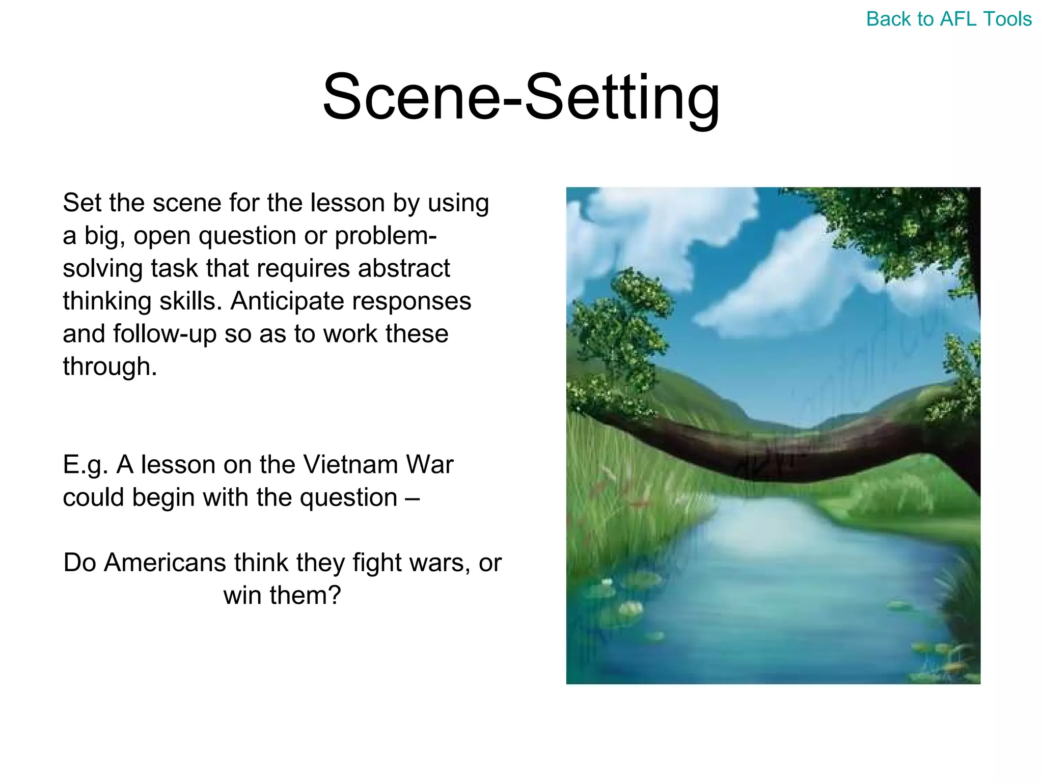 Scene-Setting Set the scene for the lesson by using  a big, open question or problem- solving task that requires abstract  thinking skills. Anticipate responses  and follow-up so as to work these  through. E.g. A lesson on the Vietnam War  could begin with the question –  Do Americans think they fight wars, or  win them? Back to AFL Tools 