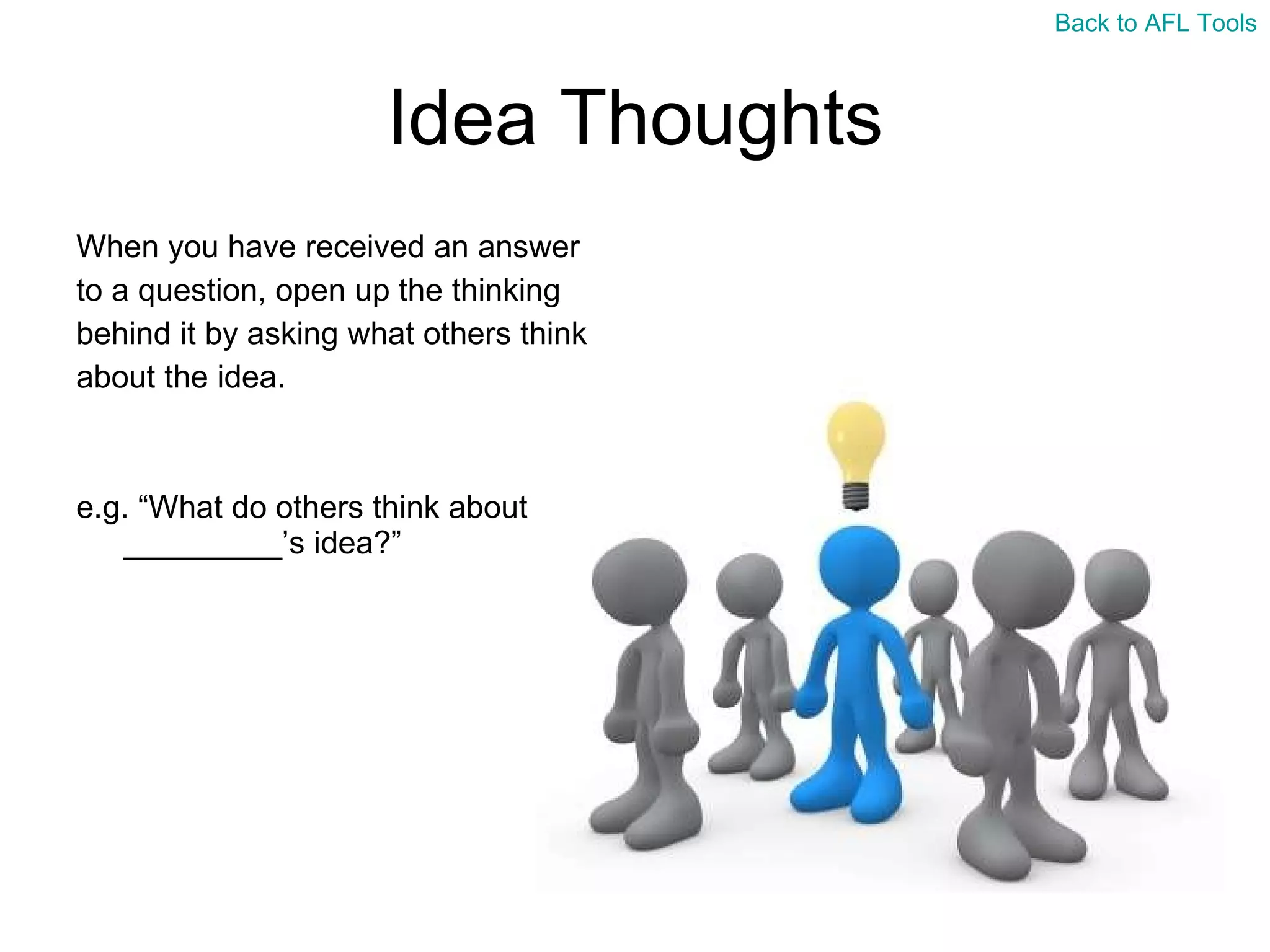 Idea Thoughts When you have received an answer  to a question, open up the thinking  behind it by asking what others think  about the idea. e.g. “What do others think about _________’s idea?” Back to AFL Tools 