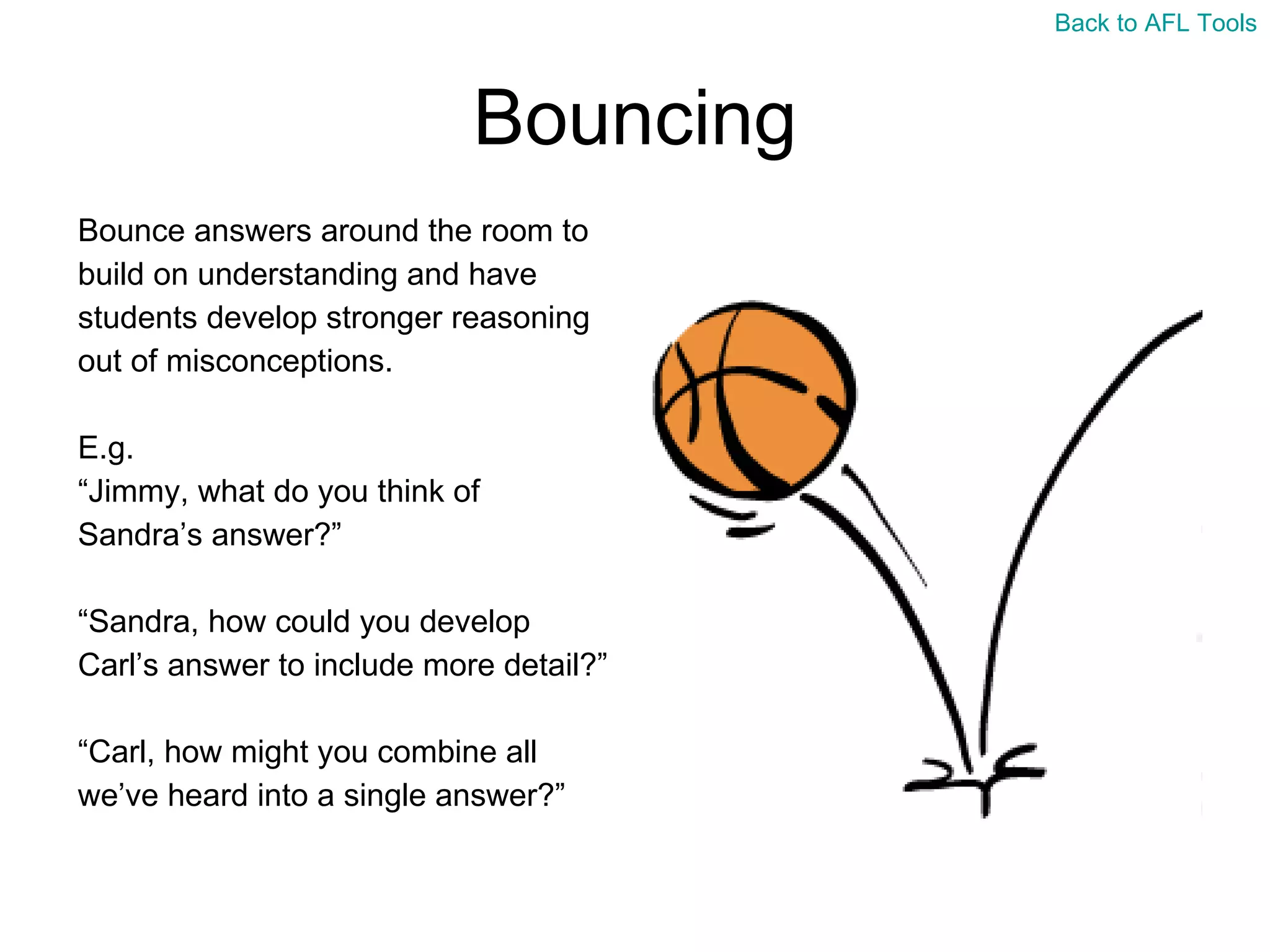 Bouncing Bounce answers around the room to  build on understanding and have  students develop stronger reasoning  out of misconceptions. E.g. “ Jimmy, what do you think of  Sandra’s answer?” “ Sandra, how could you develop  Carl’s answer to include more detail?” “ Carl, how might you combine all  we’ve heard into a single answer?” Back to AFL Tools 