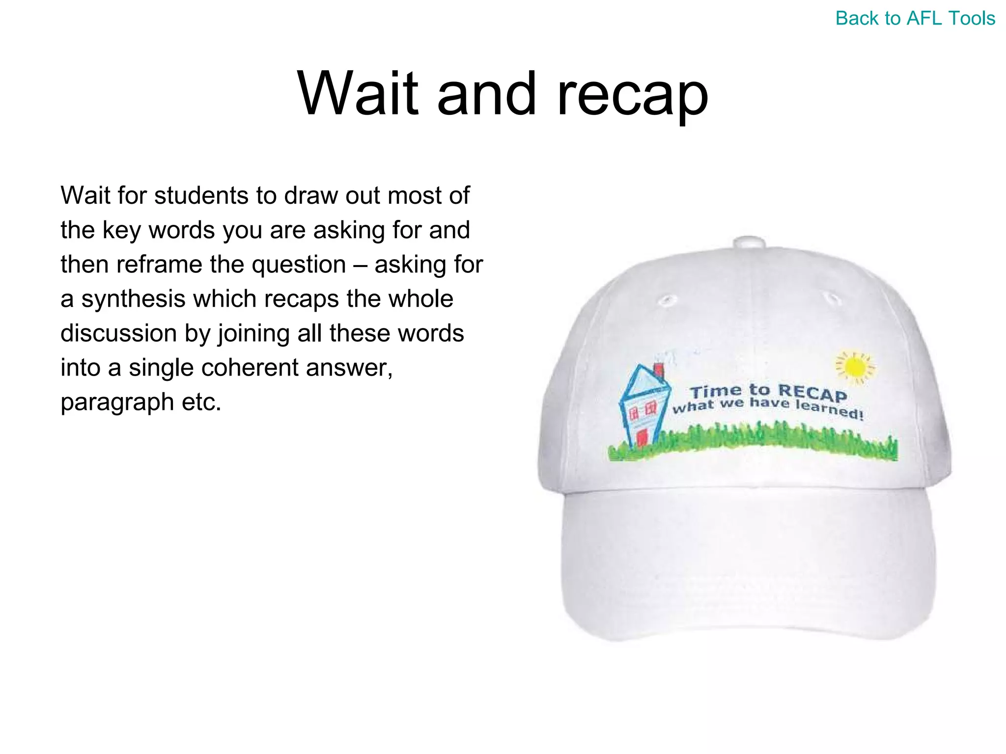 Wait and recap Wait for students to draw out most of  the key words you are asking for and  then reframe the question – asking for  a synthesis which recaps the whole  discussion by joining all these words  into a single coherent answer,  paragraph etc. Back to AFL Tools 