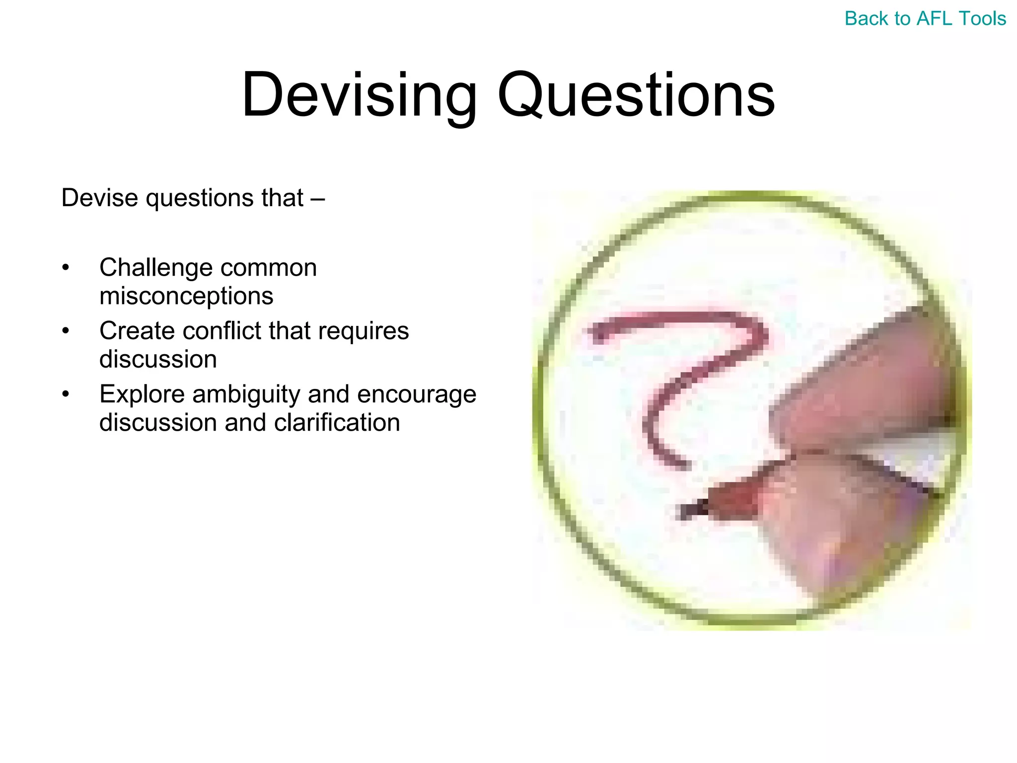 Devising Questions Devise questions that – Challenge common misconceptions Create conflict that requires discussion Explore ambiguity and encourage discussion and clarification  Back to AFL Tools 