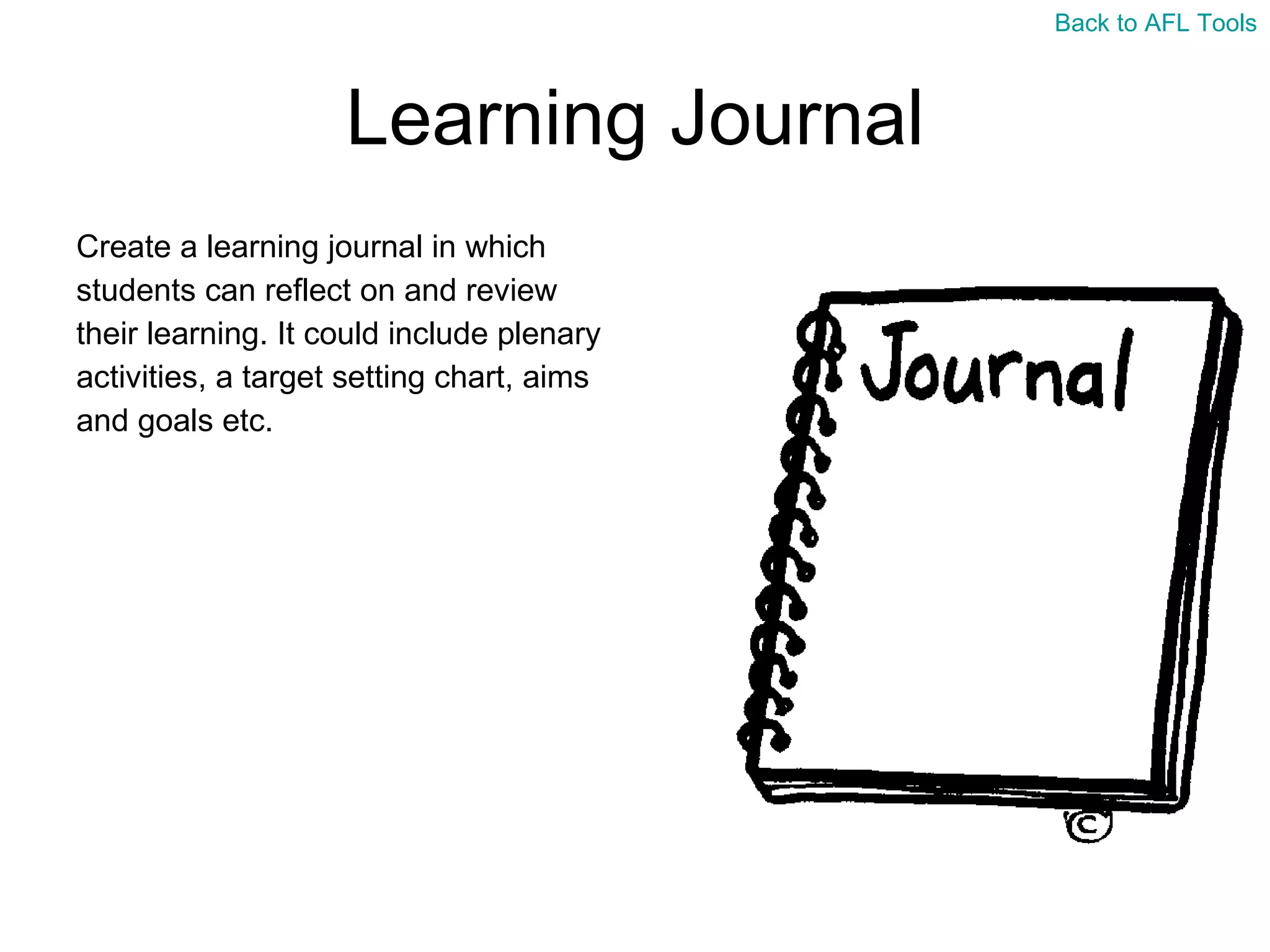 Learning Journal Create a learning journal in which  students can reflect on and review  their learning. It could include plenary  activities, a target setting chart, aims  and goals etc. Back to AFL Tools 