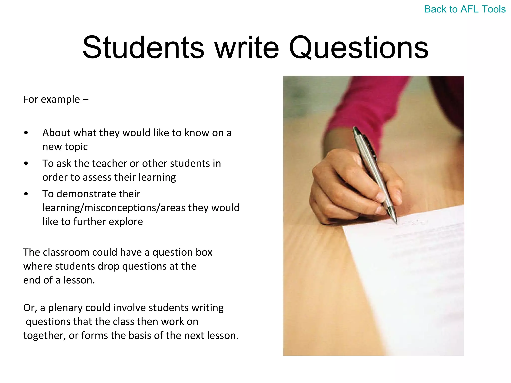 Students write Questions For example –  About what they would like to know on a new topic To ask the teacher or other students in order to assess their learning  To demonstrate their learning/misconceptions/areas they would like to further explore The classroom could have a question box  where students drop questions at the  end of a lesson.  Or, a plenary could involve students writing questions that the class then work on  together, or forms the basis of the next lesson. Back to AFL Tools 