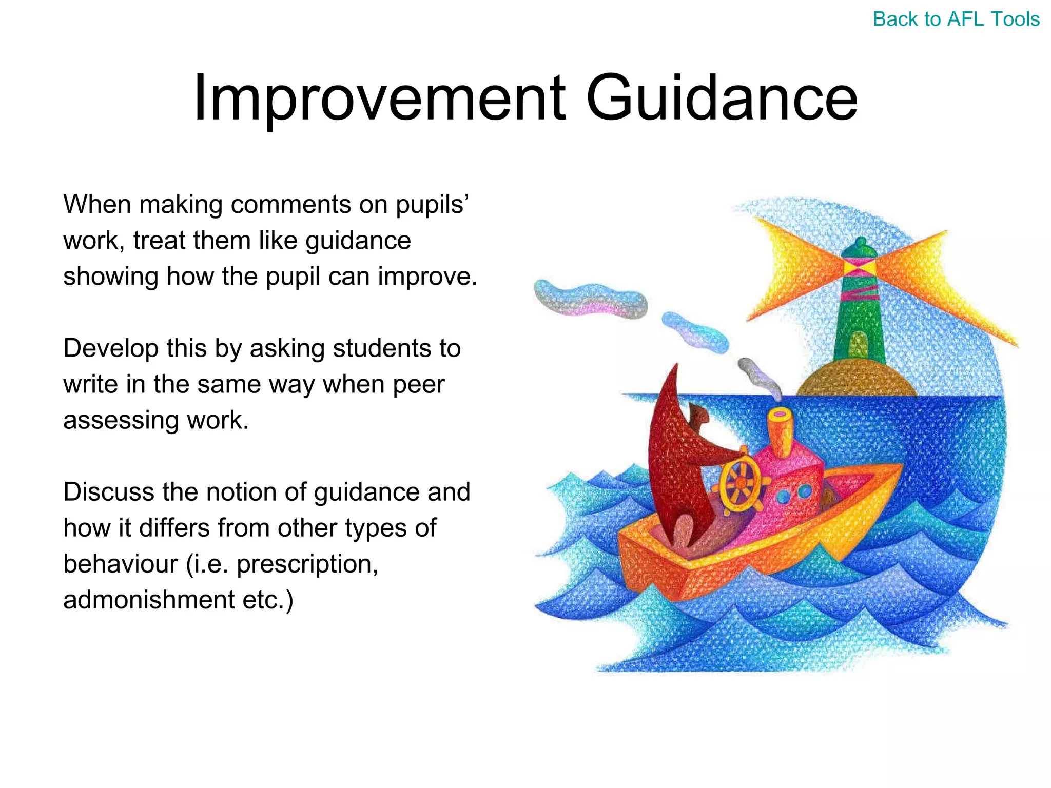 Improvement Guidance When making comments on pupils’  work, treat them like guidance  showing how the pupil can improve. Develop this by asking students to  write in the same way when peer  assessing work. Discuss the notion of guidance and  how it differs from other types of  behaviour (i.e. prescription,  admonishment etc.) Back to AFL Tools 