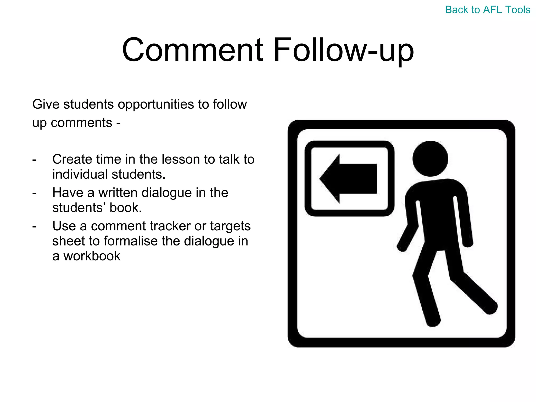 Comment Follow-up Give students opportunities to follow  up comments -  Create time in the lesson to talk to individual students. Have a written dialogue in the students’ book. Use a comment tracker or targets sheet to formalise the dialogue in a workbook Back to AFL Tools 
