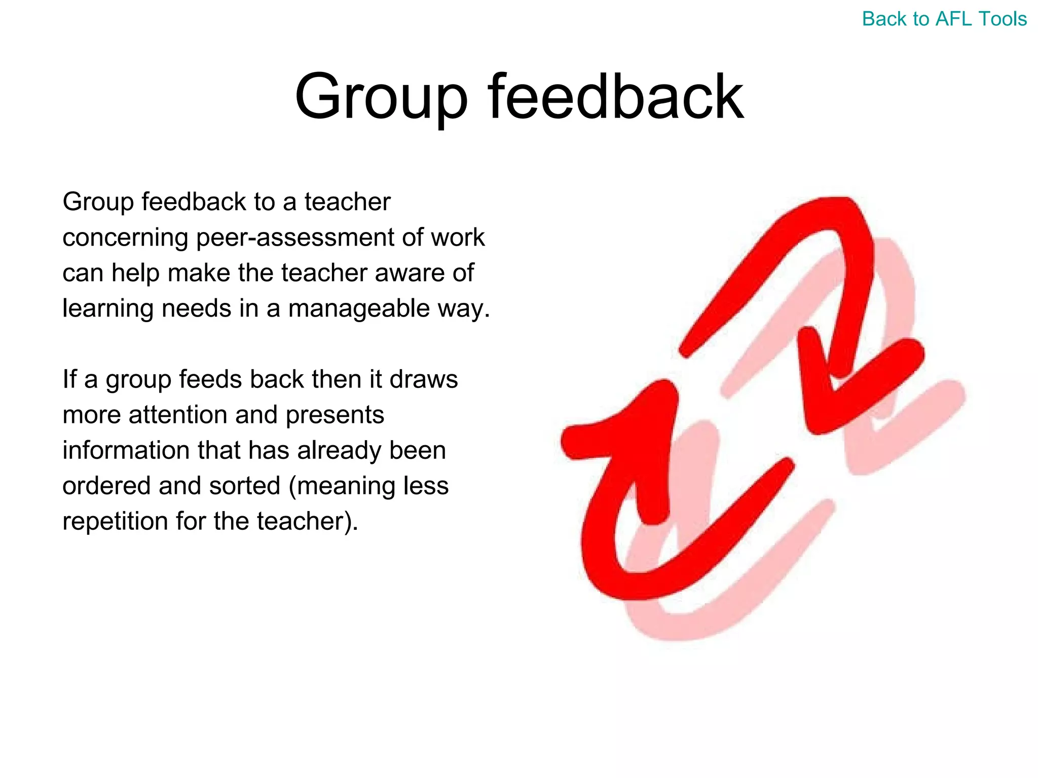 Group feedback Group feedback to a teacher  concerning peer-assessment of work  can help make the teacher aware of  learning needs in a manageable way. If a group feeds back then it draws  more attention and presents  information that has already been  ordered and sorted (meaning less  repetition for the teacher). Back to AFL Tools 