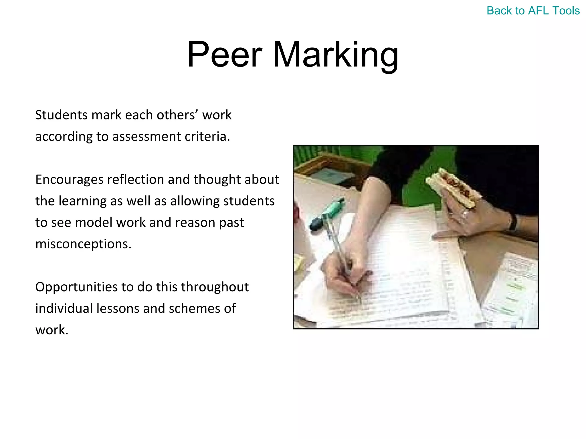 Peer Marking Students mark each others’ work  according to assessment criteria. Encourages reflection and thought about  the learning as well as allowing students  to see model work and reason past  misconceptions. Opportunities to do this throughout  individual lessons and schemes of  work. Back to AFL Tools 